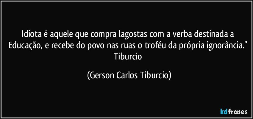 Idiota é aquele que compra lagostas com a verba destinada a Educação, e recebe do povo nas ruas o troféu da própria ignorância." Tiburcio (Gerson Carlos Tiburcio)