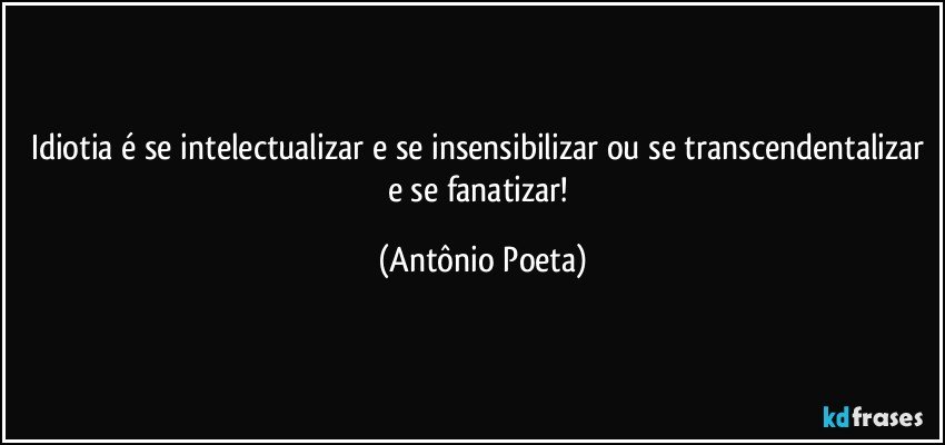 Idiotia é se intelectualizar e se insensibilizar ou se transcendentalizar e se fanatizar! (Antônio Poeta)