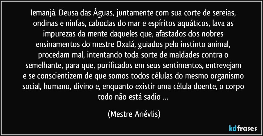 iemanjá. Deusa das Águas, juntamente com sua corte de sereias, ondinas e ninfas, caboclas do mar e espíritos aquáticos, lava as impurezas da mente daqueles que, afastados dos nobres ensinamentos do mestre Oxalá, guiados pelo instinto animal, procedam mal, intentando toda sorte de maldades contra o semelhante, para que, purificados em seus sentimentos, entrevejam e se conscientizem de que somos todos células do mesmo organismo social, humano, divino e, enquanto existir uma célula doente, o corpo todo não está sadio … (Mestre Ariévlis)