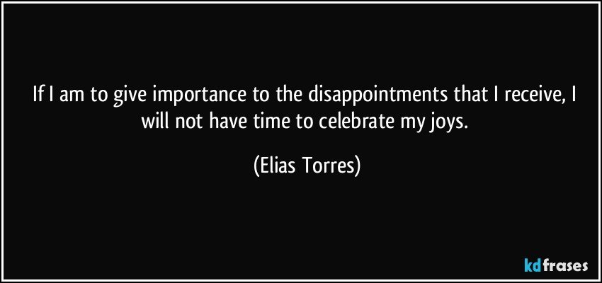 If I am to give importance to the disappointments that I receive, I will not have time to celebrate my joys. (Elias Torres)
