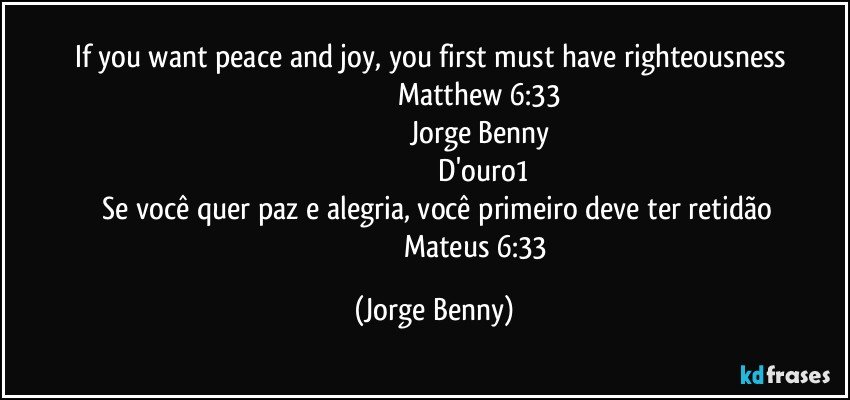 If you want peace and joy, you first must have righteousness    
                                             Matthew 6:33
                                               Jorge Benny
                                                   D'ouro1
      Se você quer paz e alegria, você primeiro deve ter retidão 
                                               Mateus 6:33 (Jorge Benny)