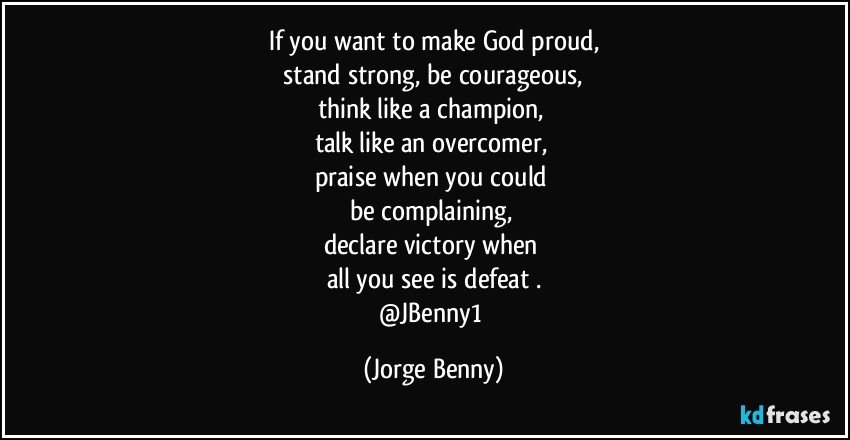 If you want to make God proud,
 stand strong, be courageous, 
think like a champion, 
talk like an overcomer, 
praise when you could 
be complaining, 
declare victory when 
all you see is defeat .
@JBenny1 (Jorge Benny)