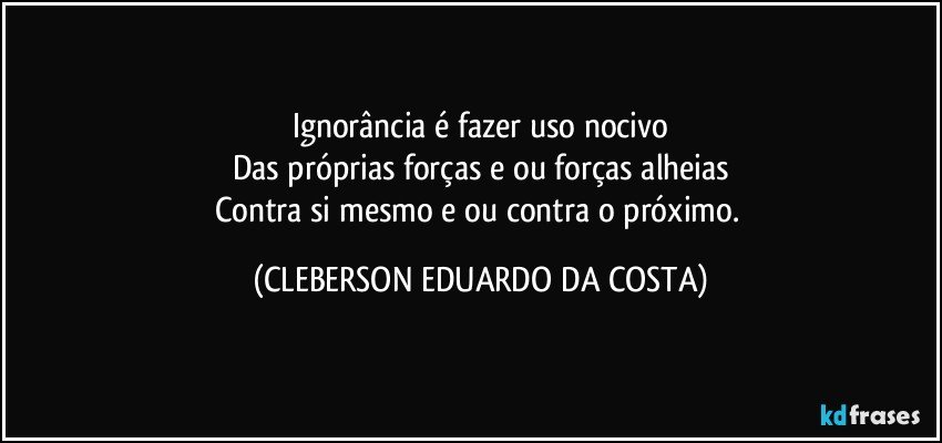 Ignorância é fazer uso nocivo
Das próprias forças e/ou forças alheias
Contra si mesmo e/ou contra o próximo. (CLEBERSON EDUARDO DA COSTA)