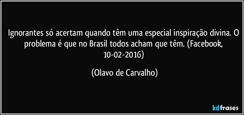 Ignorantes só acertam quando têm uma especial inspiração divina. O problema é que no Brasil todos acham que têm. (Facebook, 10-02-2016) (Olavo de Carvalho)