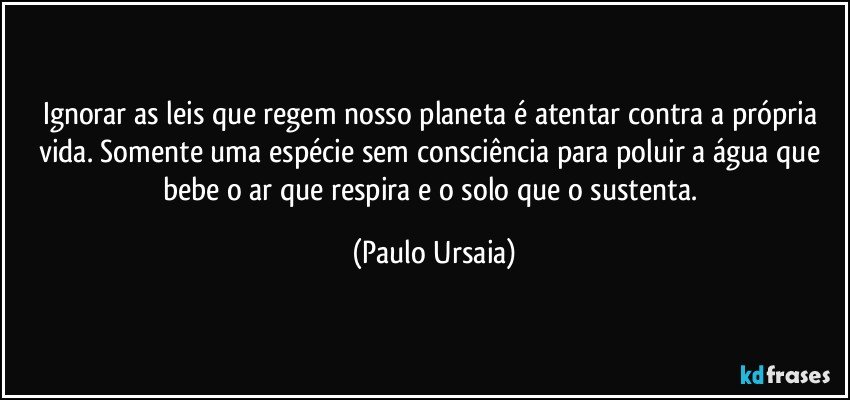 Ignorar as leis que regem nosso planeta é atentar contra a própria vida. Somente uma espécie sem consciência para poluir a água que bebe o ar que respira e o solo que o sustenta. (Paulo Ursaia)