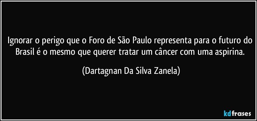 Ignorar o perigo que o Foro de São Paulo representa para o futuro do Brasil é o mesmo que querer tratar um câncer com uma aspirina. (Dartagnan Da Silva Zanela)