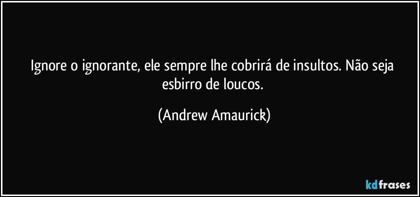 Ignore o ignorante, ele sempre lhe cobrirá de insultos. Não seja esbirro de loucos. (Andrew Amaurick)