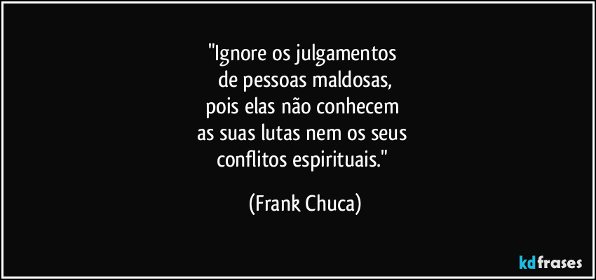 "Ignore os julgamentos 
de pessoas maldosas,
pois elas não conhecem 
as suas lutas nem os seus 
conflitos espirituais." (Frank Chuca)