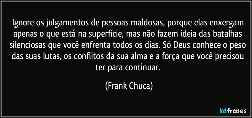 Ignore os julgamentos de pessoas maldosas, porque elas enxergam apenas o que está na superfície, mas não fazem ideia das batalhas silenciosas que você enfrenta todos os dias. Só Deus conhece o peso das suas lutas, os conflitos da sua alma e a força que você precisou ter para continuar. (Frank Chuca)