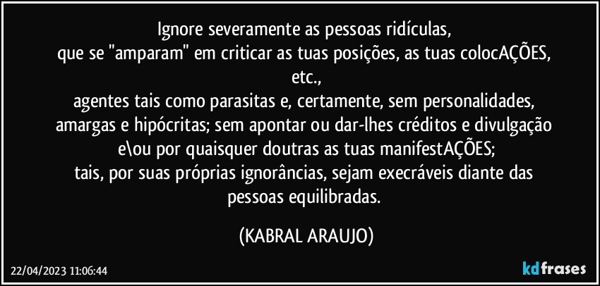 Ignore severamente as pessoas ridículas, 
que se "amparam" em criticar as tuas posições, as tuas colocAÇÕES, etc.,
agentes tais como parasitas e, certamente, sem personalidades, amargas e hipócritas; sem apontar ou dar-lhes créditos e divulgação e\ou por quaisquer doutras as tuas manifestAÇÕES;
tais, por suas próprias ignorâncias, sejam execráveis diante das pessoas equilibradas. (KABRAL ARAUJO)