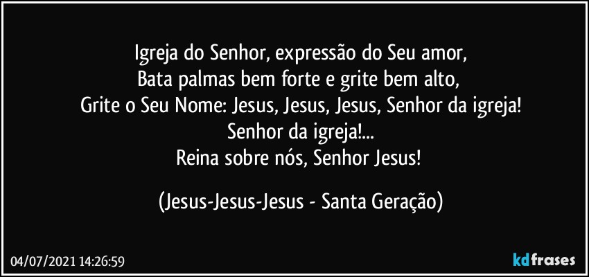 Igreja do Senhor, expressão do Seu amor,
Bata palmas bem forte e grite bem alto, 
Grite o Seu Nome: Jesus, Jesus, Jesus, Senhor da igreja!
Senhor da igreja!...
Reina sobre nós, Senhor Jesus! (Jesus-Jesus-Jesus - Santa Geração)