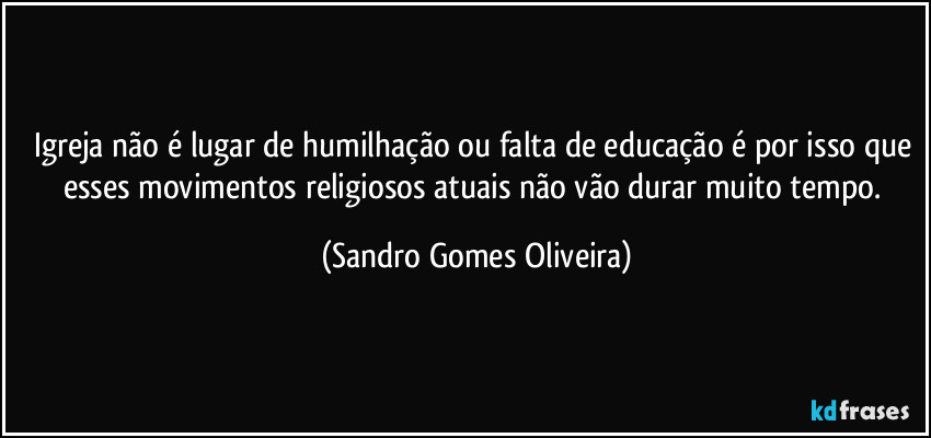 Igreja não é lugar de humilhação ou falta de educação é por isso que esses movimentos religiosos atuais não vão durar muito tempo. (Sandro Gomes Oliveira)