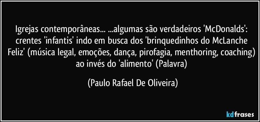 Igrejas contemporâneas... ...algumas são verdadeiros 'McDonalds': crentes 'infantis' indo em busca dos 'brinquedinhos do McLanche Feliz' (música legal, emoções, dança, pirofagia, menthoring, coaching) ao invés do 'alimento' (Palavra) (Paulo Rafael De Oliveira)