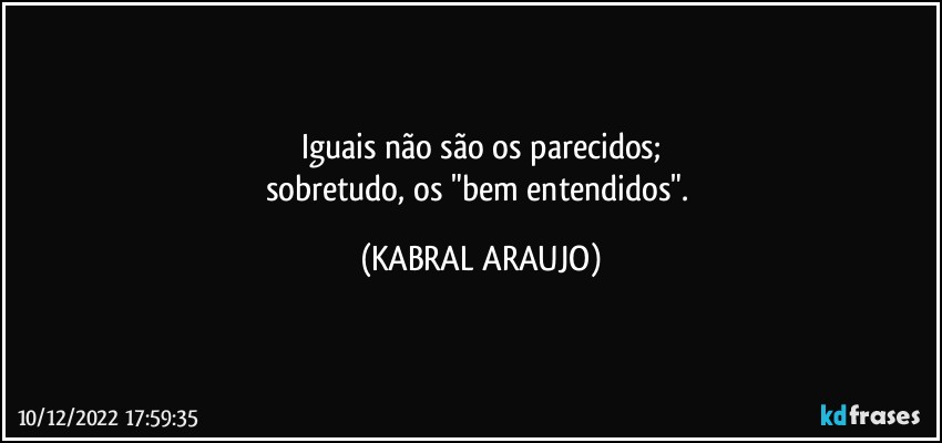 Iguais não são os parecidos;
sobretudo, os "bem entendidos". (KABRAL ARAUJO)