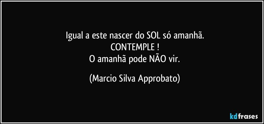 Igual a este nascer do SOL só amanhã.
CONTEMPLE !
 O amanhã pode NÃO vir. (Marcio Silva Approbato)