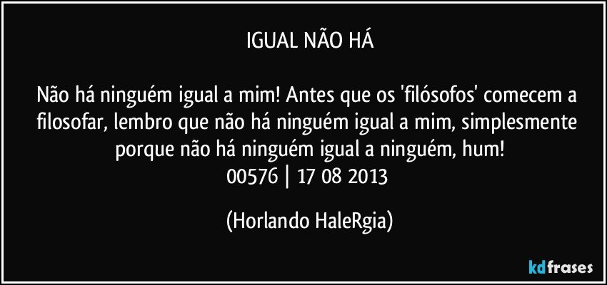 IGUAL NÃO HÁ

Não há ninguém igual a mim! Antes que os 'filósofos' comecem a filosofar, lembro que não há ninguém igual a mim, simplesmente porque não há ninguém igual a ninguém, hum!
00576 | 17/08/2013 (Horlando HaleRgia)