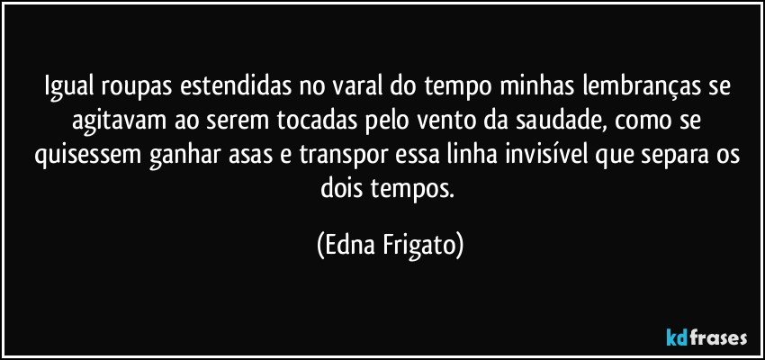 Igual roupas estendidas no varal do tempo minhas lembranças se agitavam ao serem tocadas pelo vento da saudade, como se quisessem ganhar asas e transpor essa linha invisível que separa os dois tempos. (Edna Frigato)