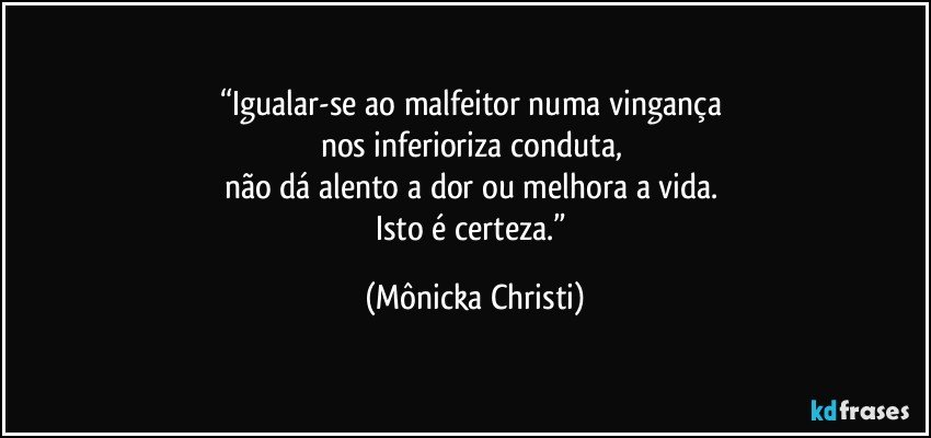 “Igualar-se ao malfeitor numa vingança 
nos inferioriza conduta, 
não dá alento a dor ou melhora a vida. 
Isto é certeza.” (Mônicka Christi)