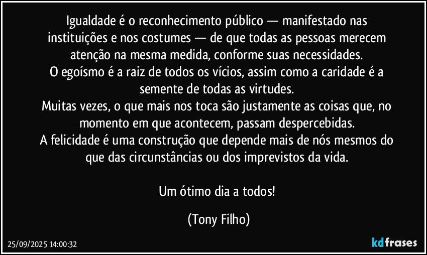 Igualdade é o reconhecimento público — manifestado nas instituições e nos costumes — de que todas as pessoas merecem atenção na mesma medida, conforme suas necessidades.
O egoísmo é a raiz de todos os vícios, assim como a caridade é a semente de todas as virtudes.
Muitas vezes, o que mais nos toca são justamente as coisas que, no momento em que acontecem, passam despercebidas.
A felicidade é uma construção que depende mais de nós mesmos do que das circunstâncias ou dos imprevistos da vida.
Um ótimo dia a todos! (Tony Filho)