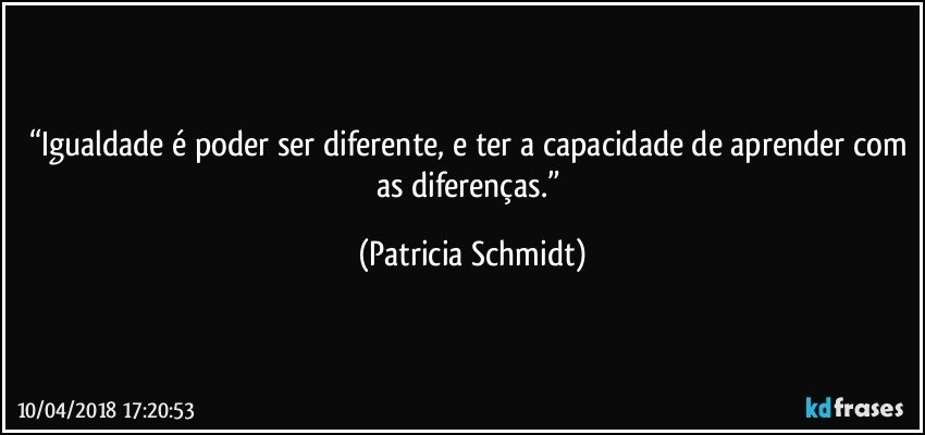 “Igualdade é poder ser diferente, e ter a capacidade de aprender com as diferenças.” (Patricia Schmidt)