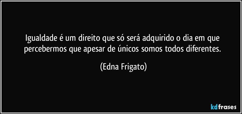 Igualdade é um direito que só será adquirido o dia em que percebermos que apesar de únicos somos todos diferentes. (Edna Frigato)