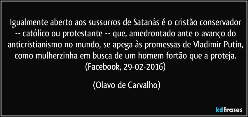 Igualmente aberto aos sussurros de Satanás é o cristão conservador -- católico ou protestante -- que, amedrontado ante o avanço do anticristianismo no mundo, se apega às promessas de Vladimir Putin, como mulherzinha em busca de um homem fortão que a proteja. (Facebook, 29-02-2016) (Olavo de Carvalho)