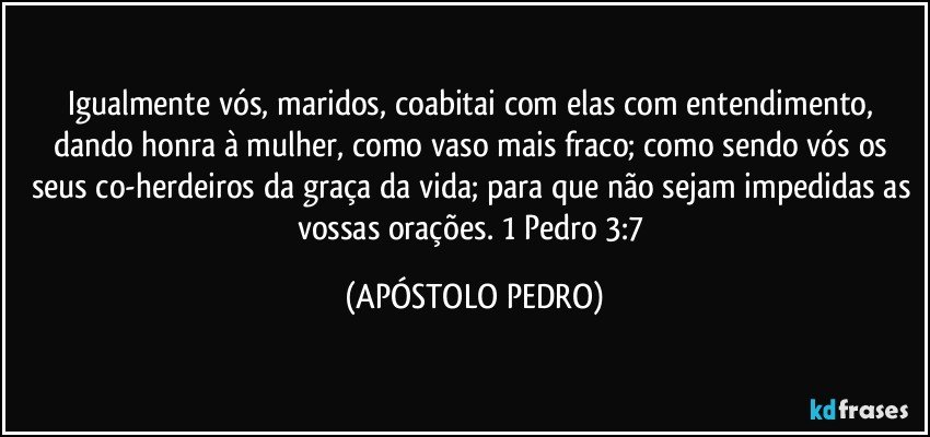 Igualmente vós, maridos, coabitai com elas com entendimento, dando honra à mulher, como vaso mais fraco; como sendo vós os seus co-herdeiros da graça da vida; para que não sejam impedidas as vossas orações. 1 Pedro 3:7 (APÓSTOLO PEDRO)