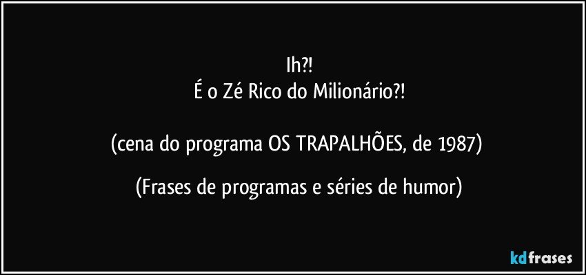 Ih?!
É o Zé Rico do Milionário?!

(cena do programa OS TRAPALHÕES, de 1987) (Frases de programas e séries de humor)