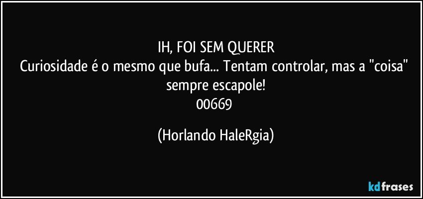 IH, FOI SEM QUERER
Curiosidade é o mesmo que bufa... Tentam controlar, mas a "coisa" sempre escapole!
00669 (Horlando HaleRgia)