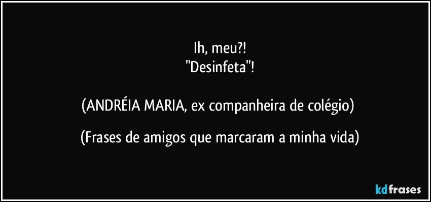 Ih, meu?!
"Desinfeta"!

(ANDRÉIA MARIA, ex companheira de colégio) (Frases de amigos que marcaram a minha vida)