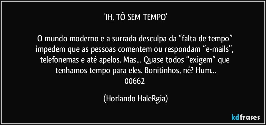 'IH, TÔ SEM TEMPO'

O mundo moderno e a surrada desculpa da “falta de tempo”  impedem que as pessoas comentem ou respondam  “e-mails”, telefonemas e até apelos. Mas...  Quase todos “exigem” que tenhamos tempo para eles. Bonitinhos, né? Hum...
00662 (Horlando HaleRgia)