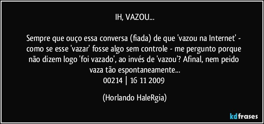 IH, VAZOU...

Sempre que ouço essa conversa (fiada) de que 'vazou na Internet' - como se esse 'vazar' fosse algo sem controle - me pergunto porque não dizem logo 'foi vazado', ao invés de 'vazou'? Afinal, nem peido vaza tão espontaneamente...
00214 | 16/11/2009 (Horlando HaleRgia)