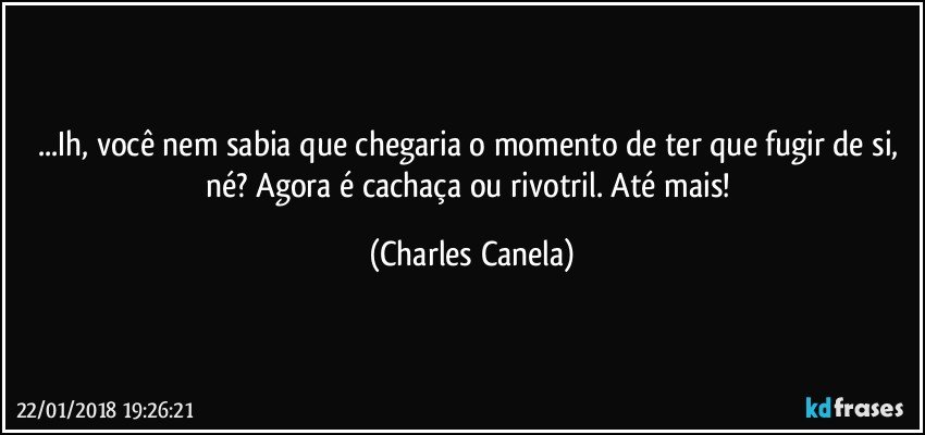 ...Ih, você nem sabia que chegaria o momento de ter que fugir de si, né? Agora é cachaça ou rivotril. Até mais! (Charles Canela)