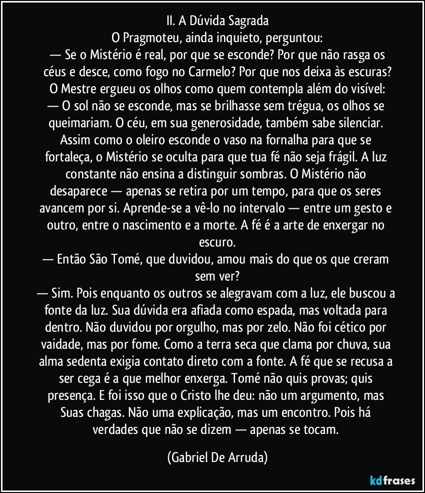 II. A Dúvida Sagrada
O Pragmoteu, ainda inquieto, perguntou:
 — Se o Mistério é real, por que se esconde?  Por que não rasga os céus e desce, como fogo no Carmelo? Por que nos deixa às escuras?
O Mestre ergueu os olhos como quem contempla além do visível:
— O sol não se esconde, mas se brilhasse sem trégua, os olhos se queimariam. O céu, em sua generosidade, também sabe silenciar. Assim como o oleiro esconde o vaso na fornalha para que se fortaleça, o Mistério se oculta para que tua fé não seja frágil. A luz constante não ensina a distinguir sombras. O Mistério não desaparece — apenas se retira por um tempo, para que os seres avancem por si. Aprende-se a vê-lo no intervalo — entre um gesto e outro, entre o nascimento e a morte. A fé é a arte de enxergar no escuro.
— Então São Tomé, que duvidou, amou mais do que os que creram sem ver?
— Sim. Pois enquanto os outros se alegravam com a luz, ele buscou a fonte da luz. Sua dúvida era afiada como espada, mas voltada para dentro. Não duvidou por orgulho, mas por zelo. Não foi cético por vaidade, mas por fome. Como a terra seca que clama por chuva, sua alma sedenta exigia contato direto com a fonte. A fé que se recusa a ser cega é a que melhor enxerga. Tomé não quis provas; quis presença. E foi isso que o Cristo lhe deu: não um argumento, mas Suas chagas. Não uma explicação, mas um encontro. Pois há verdades que não se dizem — apenas se tocam. (Gabriel De Arruda)