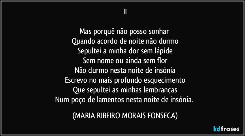 II

Mas porquê não posso sonhar 
Quando acordo de noite não durmo
Sepultei a minha dor sem lápide
Sem nome ou ainda sem flor
Não durmo nesta noite de insónia
Escrevo no mais profundo esquecimento
Que sepultei as minhas lembranças
Num poço de lamentos nesta noite de insónia. (MARIA RIBEIRO MORAIS FONSECA)