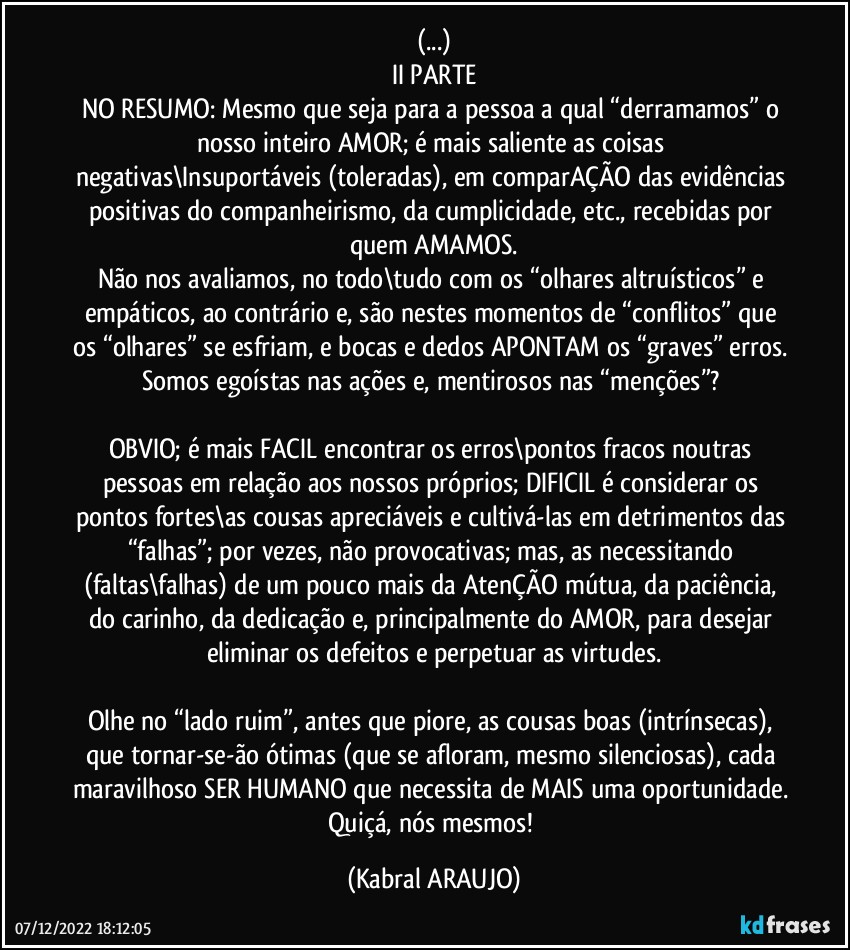 (...)
II PARTE
NO RESUMO: Mesmo que seja para a pessoa a qual “derramamos” o nosso inteiro AMOR; é mais saliente as coisas negativas\Insuportáveis (toleradas), em comparAÇÃO das evidências positivas do companheirismo, da cumplicidade, etc., recebidas por quem AMAMOS.
Não nos avaliamos, no todo\tudo com os “olhares altruísticos” e empáticos, ao contrário e, são nestes momentos de “conflitos” que os “olhares” se esfriam, e bocas e dedos APONTAM os “graves” erros. Somos egoístas nas ações e, mentirosos nas “menções”?   

OBVIO; é mais FACIL encontrar os erros\pontos fracos noutras pessoas em relação aos nossos próprios; DIFICIL é considerar os pontos fortes\as cousas apreciáveis e cultivá-las em detrimentos das “falhas”; por vezes, não provocativas; mas, as necessitando (faltas\falhas)  de um pouco mais da AtenÇÃO mútua, da paciência, do carinho, da dedicação e, principalmente do AMOR, para desejar eliminar os defeitos e perpetuar as virtudes.

Olhe no “lado ruim”, antes que piore, as cousas boas (intrínsecas), que tornar-se-ão ótimas (que se afloram, mesmo silenciosas), cada maravilhoso SER HUMANO que necessita de MAIS uma oportunidade. Quiçá, nós mesmos! (KABRAL ARAUJO)