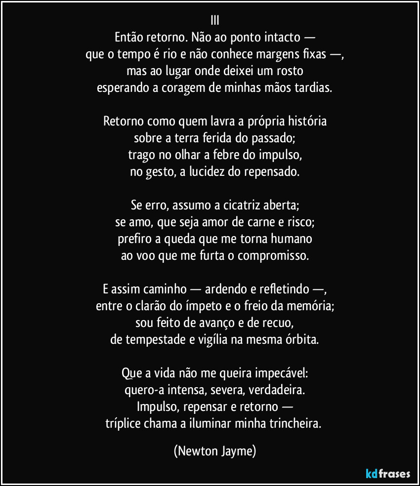 III
Então retorno. Não ao ponto intacto —
que o tempo é rio e não conhece margens fixas —,
mas ao lugar onde deixei um rosto
esperando a coragem de minhas mãos tardias.

Retorno como quem lavra a própria história
sobre a terra ferida do passado;
trago no olhar a febre do impulso,
no gesto, a lucidez do repensado.

Se erro, assumo a cicatriz aberta;
se amo, que seja amor de carne e risco;
prefiro a queda que me torna humano
ao voo que me furta o compromisso.

E assim caminho — ardendo e refletindo —,
entre o clarão do ímpeto e o freio da memória;
sou feito de avanço e de recuo,
de tempestade e vigília na mesma órbita.

Que a vida não me queira impecável:
quero-a intensa, severa, verdadeira.
Impulso, repensar e retorno —
tríplice chama a iluminar minha trincheira. (Newton Jayme)