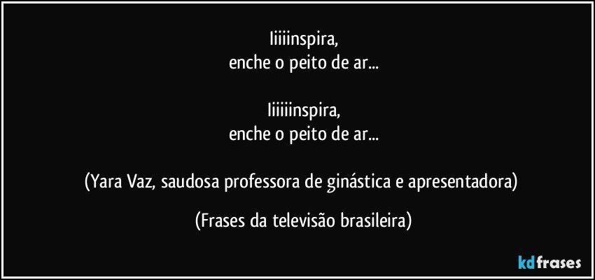 Iiiiinspira,
enche o peito de ar...

Iiiiiinspira,
enche o peito de ar...

(Yara Vaz, saudosa professora de ginástica e apresentadora) (Frases da televisão brasileira)