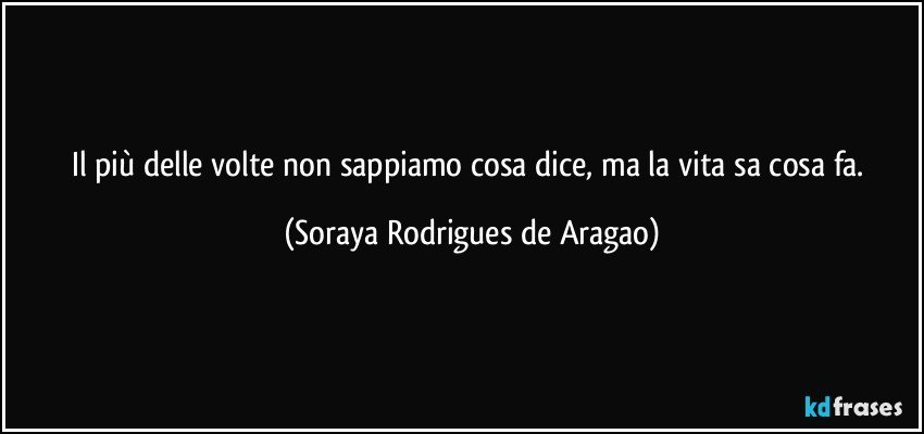 Il più delle volte non sappiamo cosa dice, ma la vita sa cosa fa. (Soraya Rodrigues de Aragao)