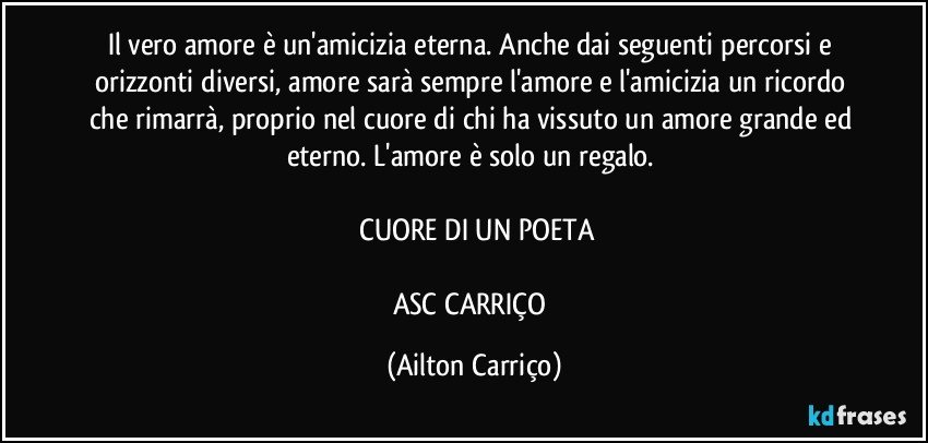 Il vero amore è un'amicizia eterna. Anche dai seguenti percorsi e orizzonti diversi, amore sarà sempre l'amore e l'amicizia un ricordo che rimarrà, proprio nel cuore di chi ha vissuto un amore grande ed eterno. L'amore è solo un regalo.  

  CUORE DI UN POETA

ASC CARRIÇO (Ailton Carriço)