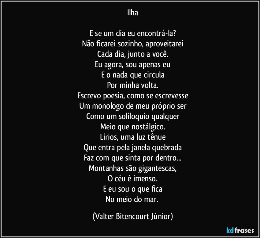 Ilha

E se um dia eu encontrá-la?
Não ficarei sozinho, aproveitarei
Cada dia, junto a você.
Eu agora, sou apenas eu
E o nada que circula
Por minha volta.
Escrevo poesia, como se escrevesse
Um monologo de meu próprio ser
Como um soliloquio qualquer
Meio que nostálgico.
Lírios, uma luz tênue
Que entra pela janela quebrada
Faz com que sinta por dentro...
Montanhas são gigantescas,
O céu é imenso.
E eu sou o que fica
No meio do mar. (Valter Bitencourt Júnior)