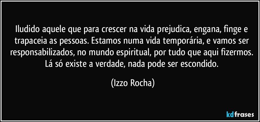 Iludido aquele que para crescer na vida prejudica, engana, finge e trapaceia as pessoas. Estamos numa vida temporária, e vamos ser responsabilizados, no mundo espiritual, por tudo que aqui fizermos. Lá só existe a verdade, nada pode ser escondido. (Izzo Rocha)