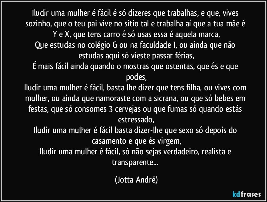 Iludir uma mulher é fácil é só dizeres que trabalhas, e que, vives sozinho, que o teu pai vive no sítio tal e trabalha aí que a tua mãe é Y e X, que tens carro é só usas essa é aquela marca,
Que estudas no colégio G ou na faculdade J, ou ainda que não estudas aqui só vieste passar férias,
É mais fácil ainda quando o mostras que ostentas, que és e que podes,
Iludir uma mulher é fácil, basta lhe dizer que tens filha, ou vives com mulher, ou ainda que namoraste com a sicrana, ou que só bebes em festas, que só consomes 3 cervejas ou que fumas só quando estás estressado,
Iludir uma mulher é fácil basta dizer-lhe que sexo só depois do casamento e que és virgem,
Iludir uma mulher é fácil, só não sejas verdadeiro, realista e transparente... (Jotta André)