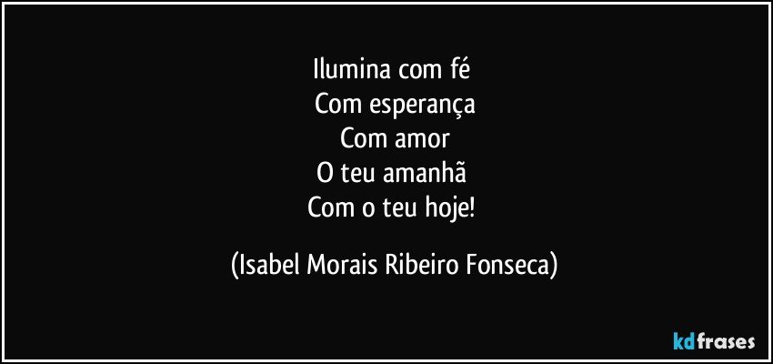 Ilumina com fé 
Com esperança
Com amor
O teu amanhã 
Com o teu hoje! (Isabel Morais Ribeiro Fonseca)