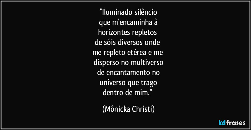 "Iluminado silêncio
 que m'encaminha à 
horizontes repletos 
de sóis diversos onde 
me repleto etérea e me 
disperso no multiverso
de encantamento no
 universo que trago 
dentro de mim." (Mônicka Christi)