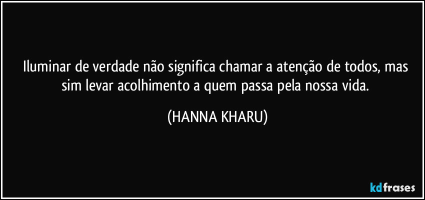 Iluminar de verdade não significa chamar a atenção de todos, mas sim levar acolhimento a quem passa pela nossa vida. (HANNA KHARU)