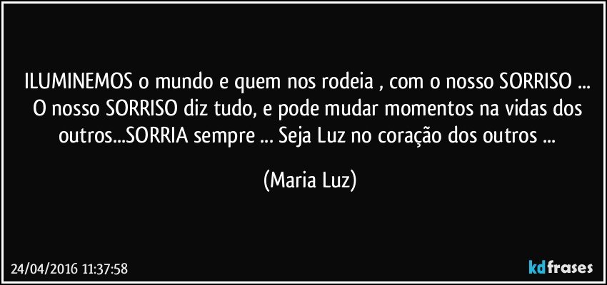 ILUMINEMOS o mundo e quem nos rodeia , com o nosso SORRISO ... O nosso SORRISO diz tudo, e pode mudar momentos na vidas dos outros...SORRIA sempre ... Seja Luz no coração dos outros ... (Maria Luz)