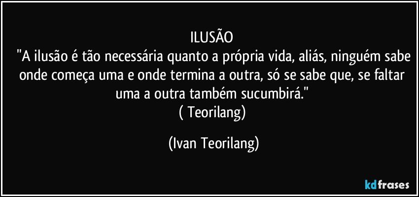 ILUSÃO 
 "A ilusão é tão necessária quanto a própria vida, aliás, ninguém sabe onde começa uma e onde termina a outra, só se sabe que, se faltar uma a outra também sucumbirá." 
( Teorilang) (Ivan Teorilang)