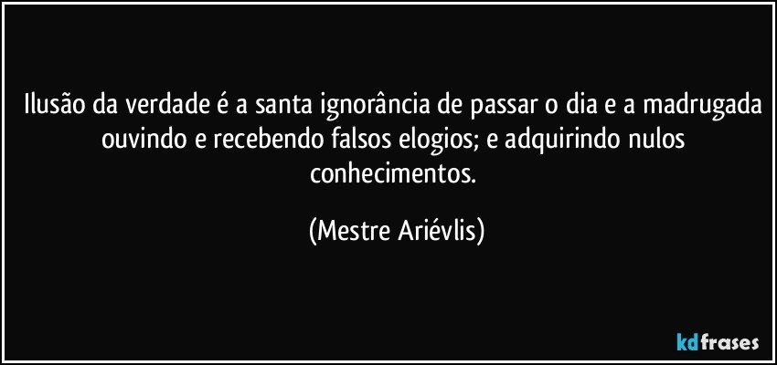 Ilusão da verdade é a santa ignorância de passar o dia e a madrugada ouvindo e recebendo falsos elogios; e adquirindo nulos conhecimentos. (Mestre Ariévlis)