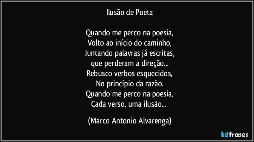 Ilusão de Poeta

Quando me perco na poesia,
Volto ao início do caminho,
Juntando palavras já escritas,
que perderam a direção...
Rebusco verbos esquecidos,
No princípio da razão.
Quando me perco na poesia,
Cada verso, uma ilusão... (Marco Antonio Alvarenga)